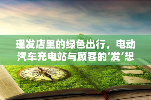 理发店里的绿色出行，电动汽车充电站与顾客的‘发’想不谋而合？