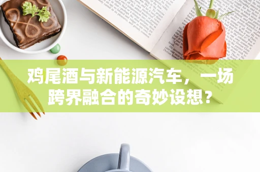 鸡尾酒与新能源汽车，一场跨界融合的奇妙设想？