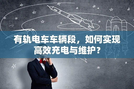 有轨电车车辆段，如何实现高效充电与维护？