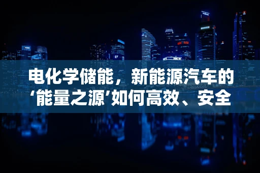 电化学储能，新能源汽车的‘能量之源’如何高效、安全地转化？