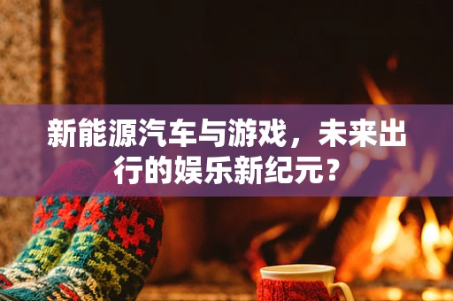 新能源汽车与游戏，未来出行的娱乐新纪元？