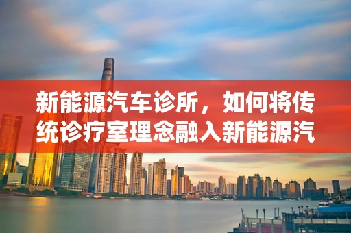 新能源汽车诊所，如何将传统诊疗室理念融入新能源汽车故障诊断？