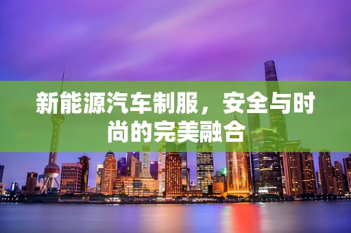 新能源汽车制服，安全与时尚的完美融合