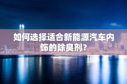 如何选择适合新能源汽车内饰的除臭剂？