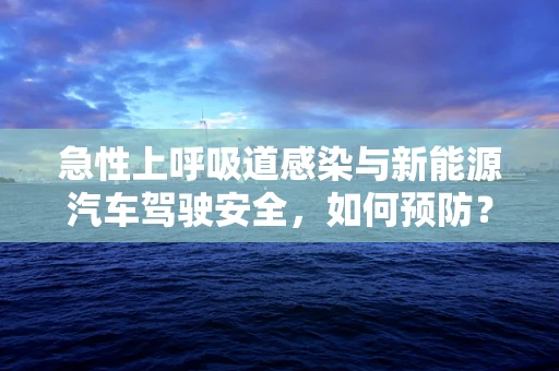 急性上呼吸道感染与新能源汽车驾驶安全，如何预防？