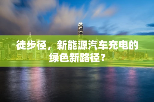 徒步径，新能源汽车充电的绿色新路径？