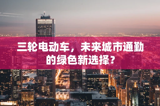 三轮电动车，未来城市通勤的绿色新选择？