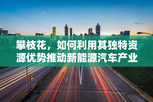 攀枝花，如何利用其独特资源优势推动新能源汽车产业发展？