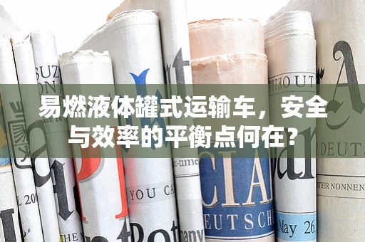 易燃液体罐式运输车，安全与效率的平衡点何在？