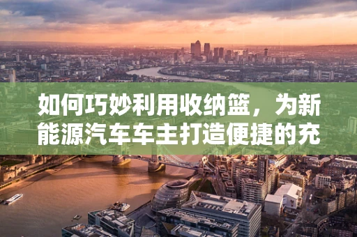 如何巧妙利用收纳篮，为新能源汽车车主打造便捷的充电与工具收纳空间？