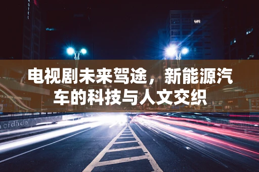 电视剧未来驾途，新能源汽车的科技与人文交织