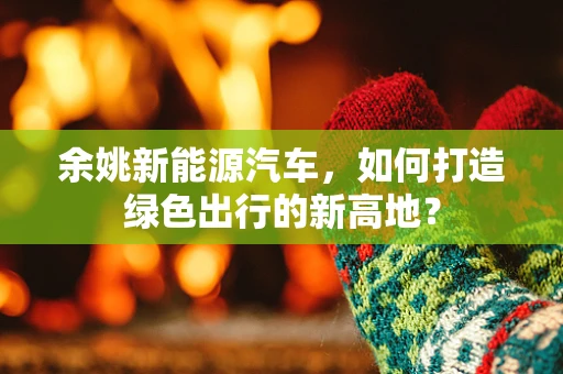 余姚新能源汽车，如何打造绿色出行的新高地？