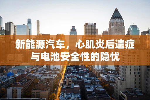 新能源汽车，心肌炎后遗症与电池安全性的隐忧