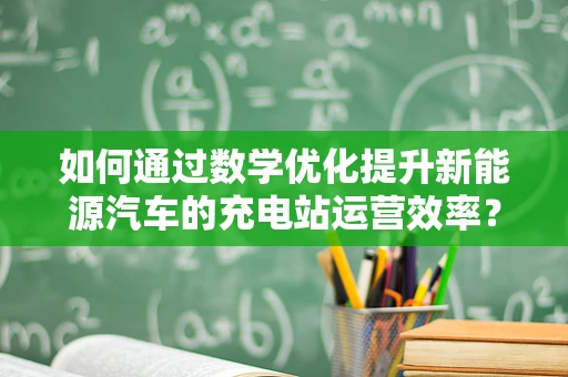如何通过数学优化提升新能源汽车的充电站运营效率？