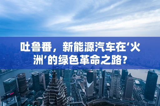 吐鲁番，新能源汽车在‘火洲’的绿色革命之路？