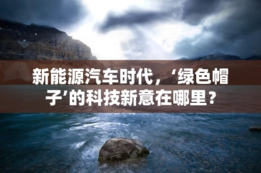 新能源汽车时代，‘绿色帽子’的科技新意在哪里？