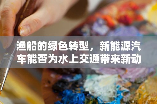 渔船的绿色转型，新能源汽车能否为水上交通带来新动力？