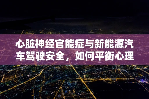 心脏神经官能症与新能源汽车驾驶安全，如何平衡心理与技术的双重挑战？