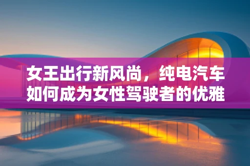 女王出行新风尚，纯电汽车如何成为女性驾驶者的优雅之选？