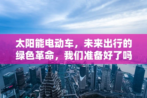 太阳能电动车，未来出行的绿色革命，我们准备好了吗？