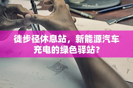 徒步径休息站，新能源汽车充电的绿色驿站？