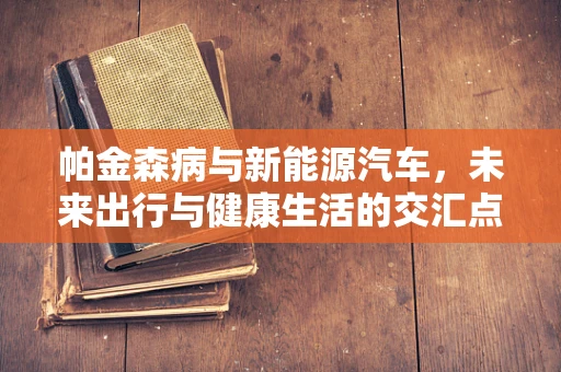帕金森病与新能源汽车，未来出行与健康生活的交汇点