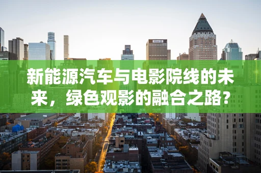 新能源汽车与电影院线的未来，绿色观影的融合之路？
