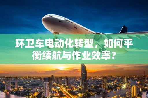 环卫车电动化转型，如何平衡续航与作业效率？
