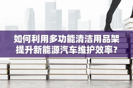 如何利用多功能清洁用品架提升新能源汽车维护效率？
