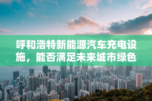 呼和浩特新能源汽车充电设施，能否满足未来城市绿色出行的需求？