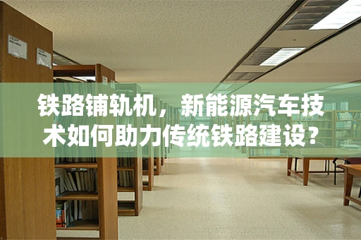 铁路铺轨机，新能源汽车技术如何助力传统铁路建设？