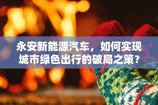 永安新能源汽车，如何实现城市绿色出行的破局之策？