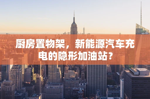 厨房置物架，新能源汽车充电的隐形加油站？