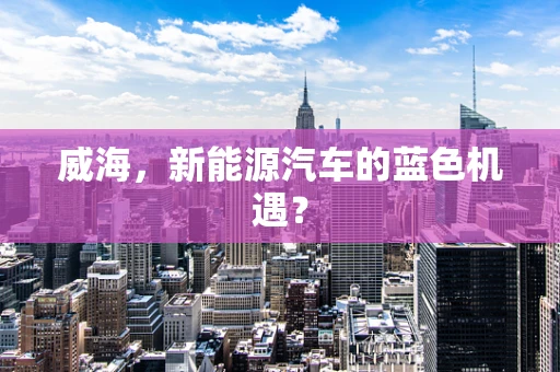 威海，新能源汽车的蓝色机遇？