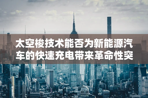 太空梭技术能否为新能源汽车的快速充电带来革命性突破？
