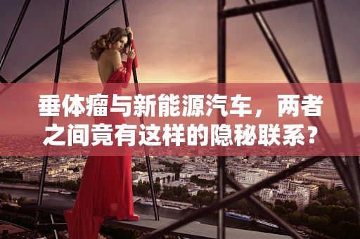 垂体瘤与新能源汽车，两者之间竟有这样的隐秘联系？