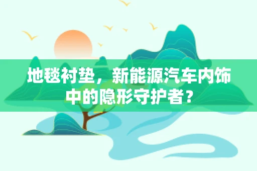 地毯衬垫，新能源汽车内饰中的隐形守护者？