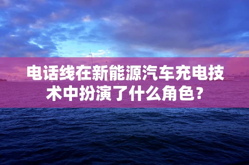 电话线在新能源汽车充电技术中扮演了什么角色？
