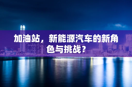 加油站，新能源汽车的新角色与挑战？