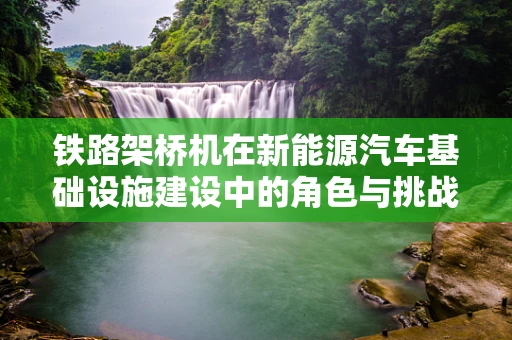 铁路架桥机在新能源汽车基础设施建设中的角色与挑战