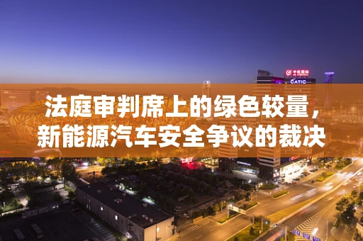 法庭审判席上的绿色较量，新能源汽车安全争议的裁决