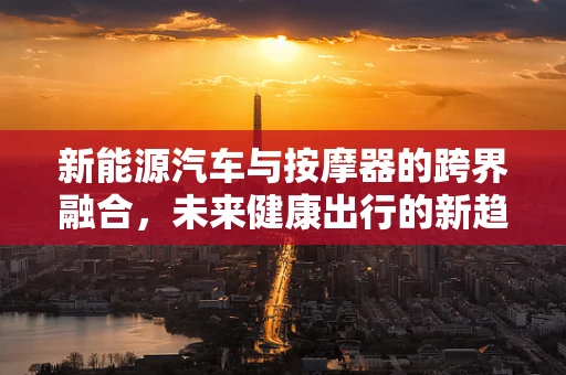 新能源汽车与按摩器的跨界融合，未来健康出行的新趋势？