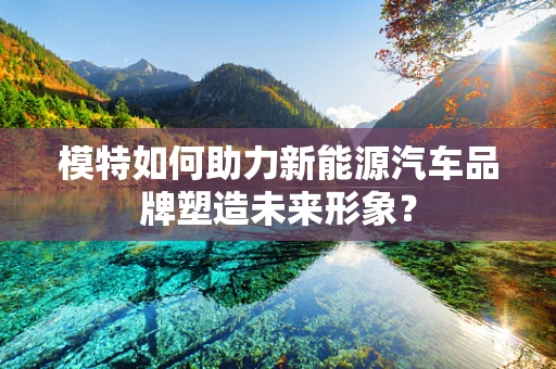 模特如何助力新能源汽车品牌塑造未来形象？