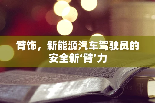 臂饰，新能源汽车驾驶员的安全新‘臂’力