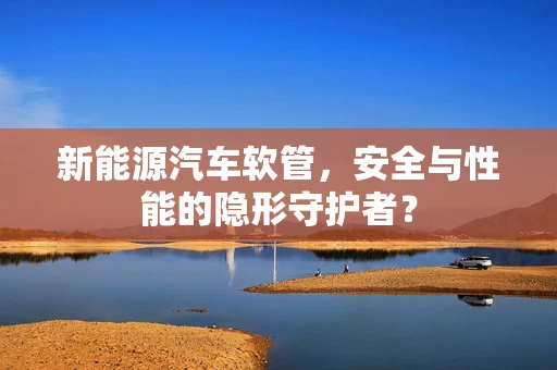 新能源汽车软管，安全与性能的隐形守护者？