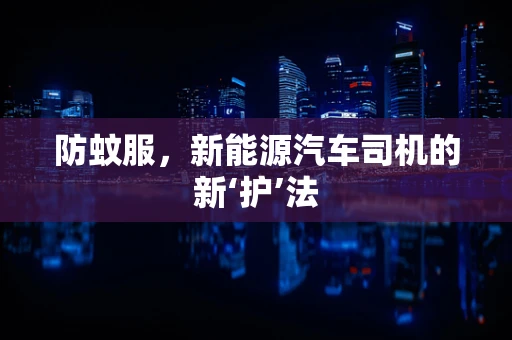 防蚊服，新能源汽车司机的新‘护’法