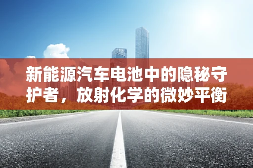 新能源汽车电池中的隐秘守护者，放射化学的微妙平衡