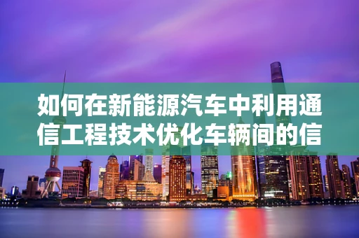 如何在新能源汽车中利用通信工程技术优化车辆间的信息交互？