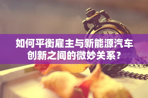 如何平衡雇主与新能源汽车创新之间的微妙关系？