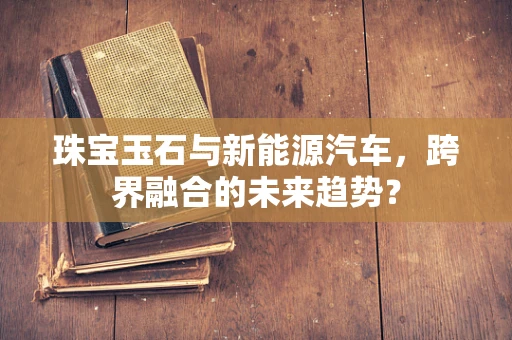 珠宝玉石与新能源汽车，跨界融合的未来趋势？
